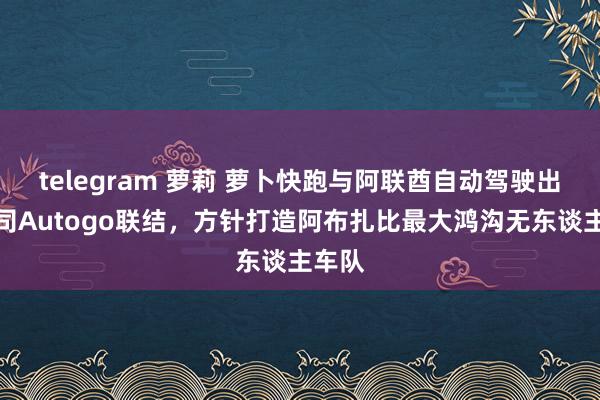 telegram 萝莉 萝卜快跑与阿联酋自动驾驶出行公司Autogo联结，方针打造阿布扎比最大鸿沟无东谈主车队