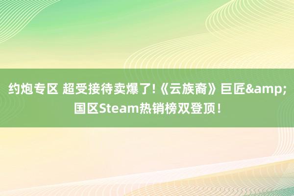 约炮专区 超受接待卖爆了!《云族裔》巨匠&国区Steam热销榜双登顶！
