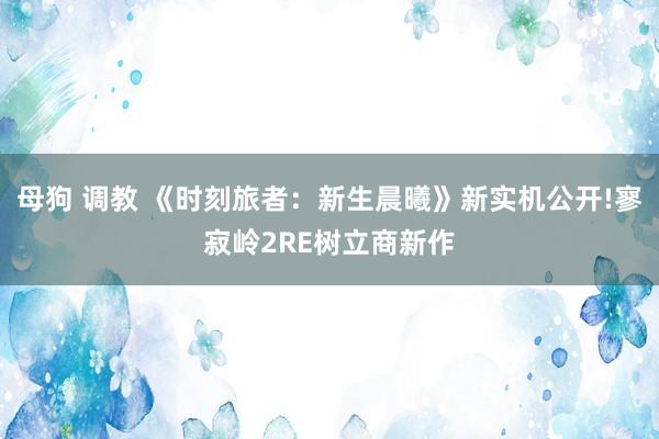母狗 调教 《时刻旅者：新生晨曦》新实机公开!寥寂岭2RE树立商新作