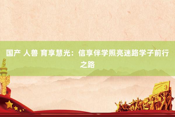 国产 人兽 育享慧光：信享伴学照亮迷路学子前行之路