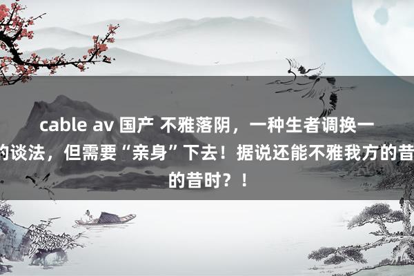 cable av 国产 不雅落阴，一种生者调换一火者的谈法，但需要“亲身”下去！据说还能不雅我方的昔时？！