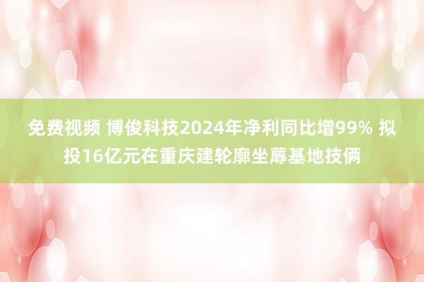 免费视频 博俊科技2024年净利同比增99% 拟投16亿元在重庆建轮廓坐蓐基地技俩