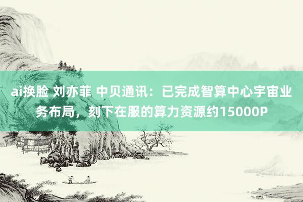 ai换脸 刘亦菲 中贝通讯：已完成智算中心宇宙业务布局，刻下在服的算力资源约15000P