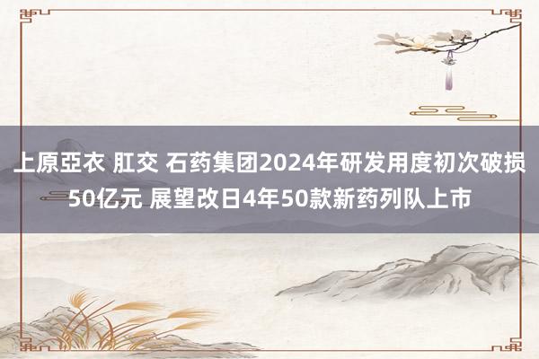 上原亞衣 肛交 石药集团2024年研发用度初次破损50亿元 展望改日4年50款新药列队上市