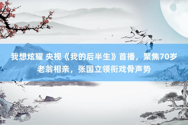 我想炫耀 央视《我的后半生》首播，聚焦70岁老翁相亲，张国立领衔戏骨声势