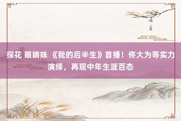 探花 眼睛妹 《我的后半生》首播！佟大为等实力演绎，再现中年生涯百态