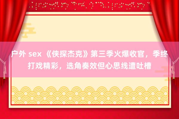户外 sex 《侠探杰克》第三季火爆收官，季终打戏精彩，选角奏效但心思线遭吐槽