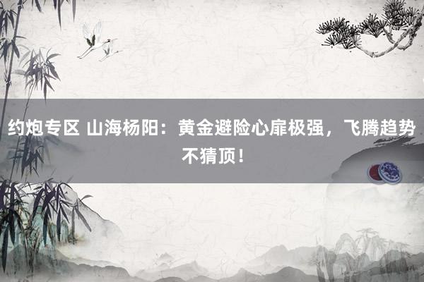 约炮专区 山海杨阳：黄金避险心扉极强，飞腾趋势不猜顶！