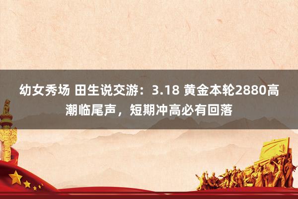 幼女秀场 田生说交游：3.18 黄金本轮2880高潮临尾声，短期冲高必有回落