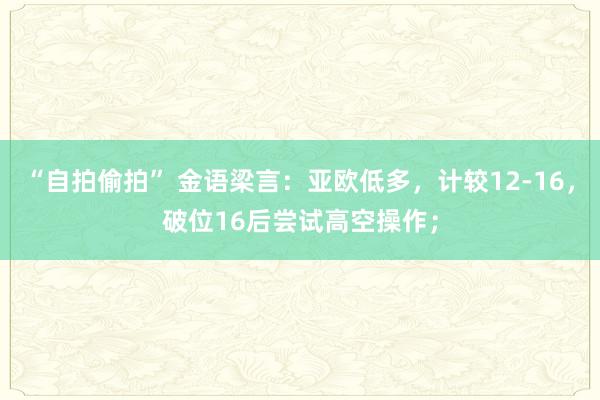 “自拍偷拍” 金语梁言：亚欧低多，计较12-16，破位16后尝试高空操作；
