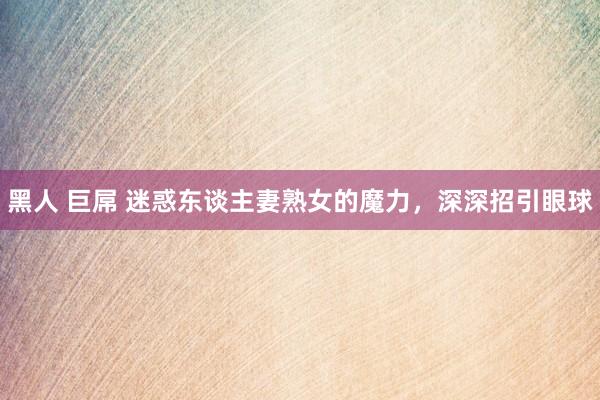 黑人 巨屌 迷惑东谈主妻熟女的魔力，深深招引眼球