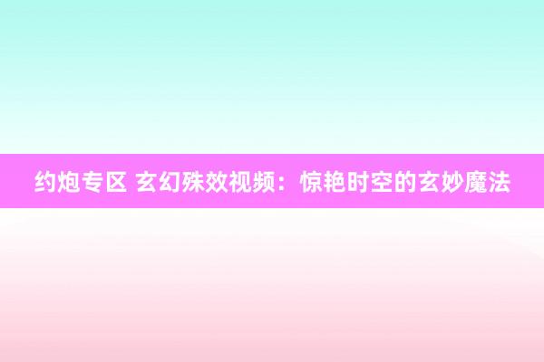 约炮专区 玄幻殊效视频：惊艳时空的玄妙魔法