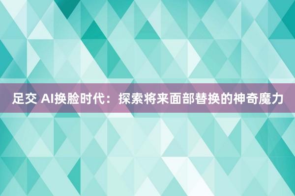 足交 AI换脸时代：探索将来面部替换的神奇魔力
