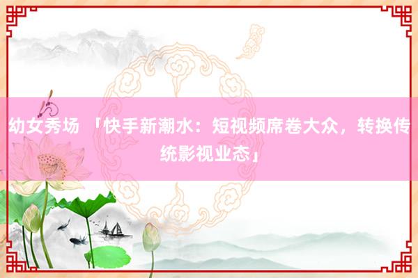 幼女秀场 「快手新潮水：短视频席卷大众，转换传统影视业态」