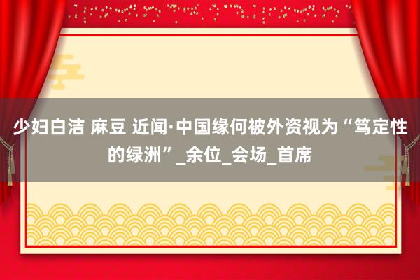 少妇白洁 麻豆 近闻·中国缘何被外资视为“笃定性的绿洲”_余位_会场_首席