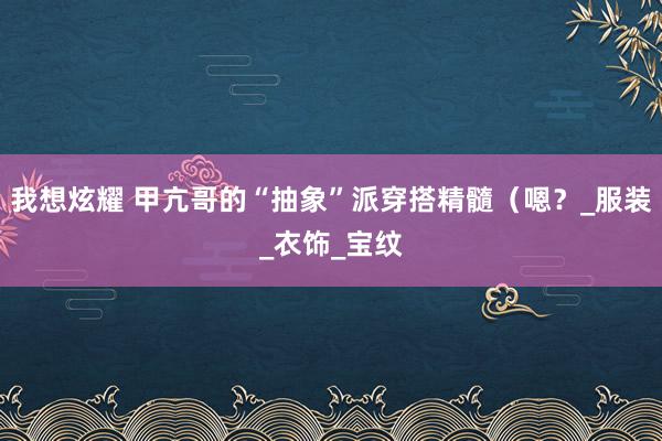 我想炫耀 甲亢哥的“抽象”派穿搭精髓（嗯？_服装_衣饰_宝纹