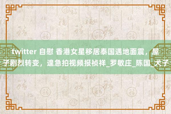 twitter 自慰 香港女星移居泰国遇地面震，屋子剧烈转变，遑急拍视频报祯祥_罗敏庄_陈国_犬子