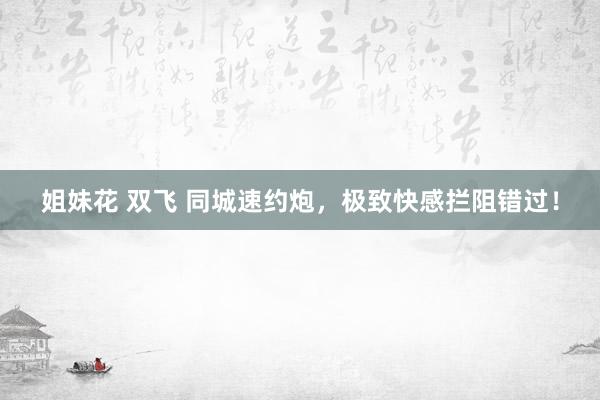 姐妹花 双飞 同城速约炮，极致快感拦阻错过！