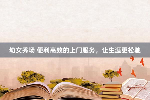 幼女秀场 便利高效的上门服务，让生涯更松驰