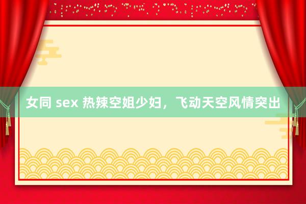 女同 sex 热辣空姐少妇，飞动天空风情突出