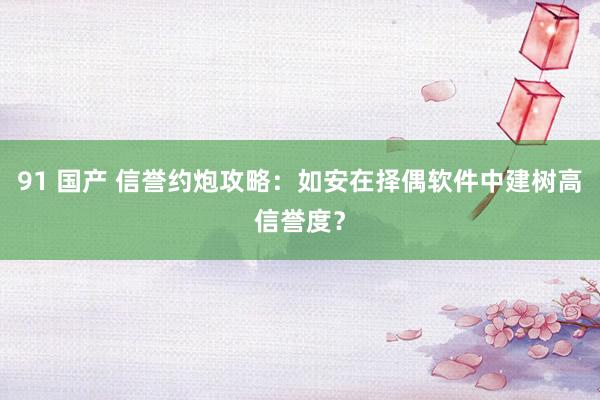91 国产 信誉约炮攻略：如安在择偶软件中建树高信誉度？