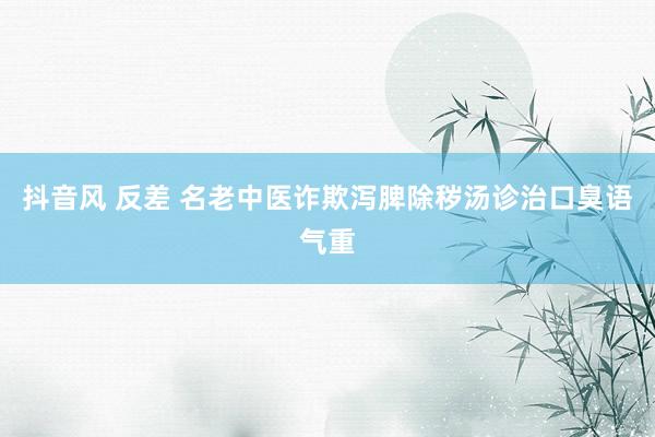 抖音风 反差 名老中医诈欺泻脾除秽汤诊治口臭语气重