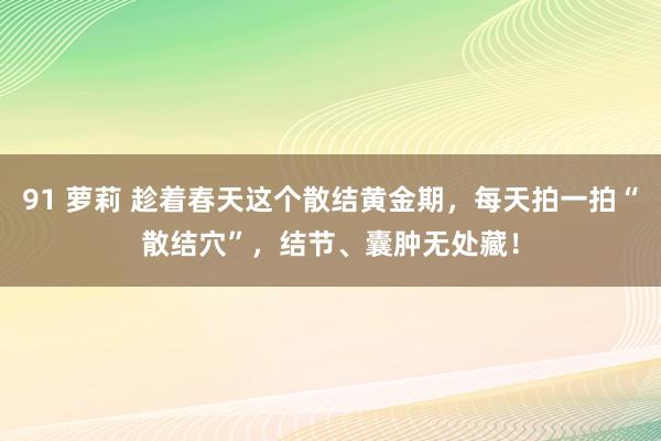 91 萝莉 趁着春天这个散结黄金期，每天拍一拍“散结穴”，结节、囊肿无处藏！