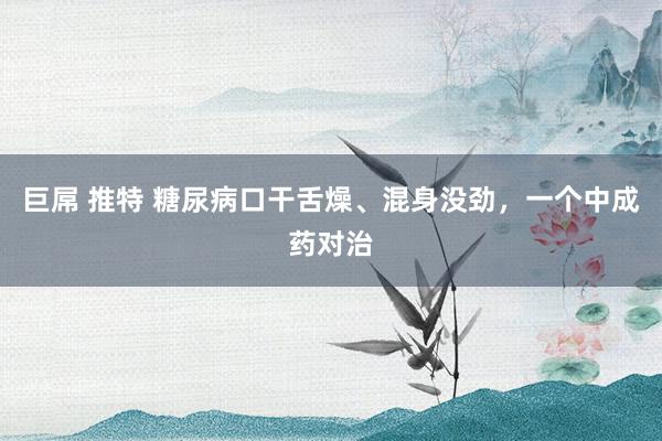 巨屌 推特 糖尿病口干舌燥、混身没劲，一个中成药对治