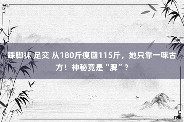 踩脚袜 足交 从180斤瘦回115斤，她只靠一味古方！神秘竟是“脾”？