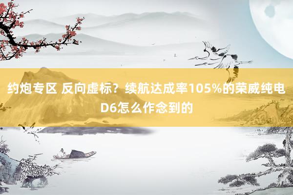 约炮专区 反向虚标？续航达成率105%的荣威纯电D6怎么作念到的