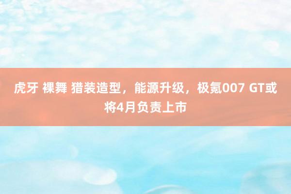 虎牙 裸舞 猎装造型，能源升级，极氪007 GT或将4月负责上市