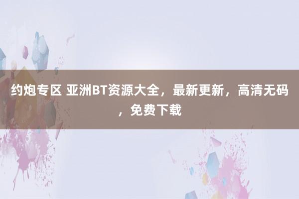 约炮专区 亚洲BT资源大全，最新更新，高清无码，免费下载
