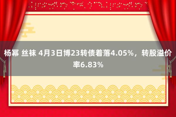 杨幂 丝袜 4月3日博23转债着落4.05%，转股溢价率6.83%