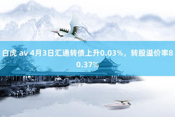 白虎 av 4月3日汇通转债上升0.03%，转股溢价率80.37%