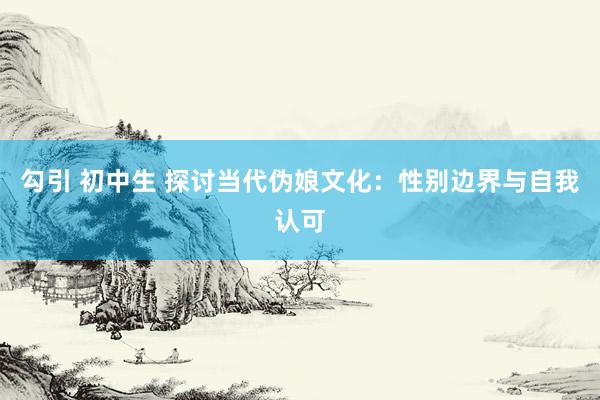勾引 初中生 探讨当代伪娘文化：性别边界与自我认可