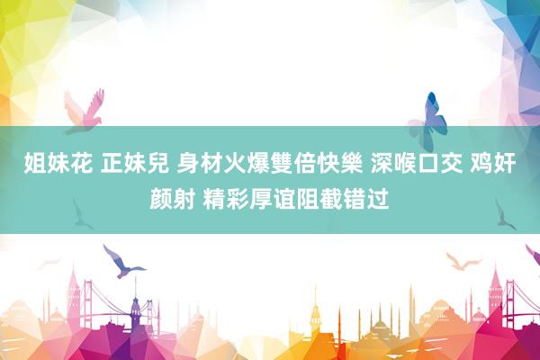 姐妹花 正妹兒 身材火爆雙倍快樂 深喉口交 鸡奸颜射 精彩厚谊阻截错过