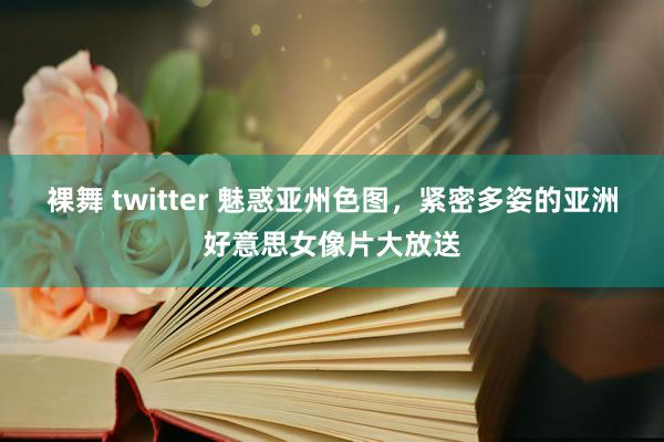 裸舞 twitter 魅惑亚州色图，紧密多姿的亚洲好意思女像片大放送