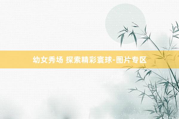 幼女秀场 探索精彩寰球-图片专区
