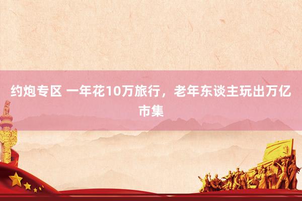 约炮专区 一年花10万旅行，老年东谈主玩出万亿市集