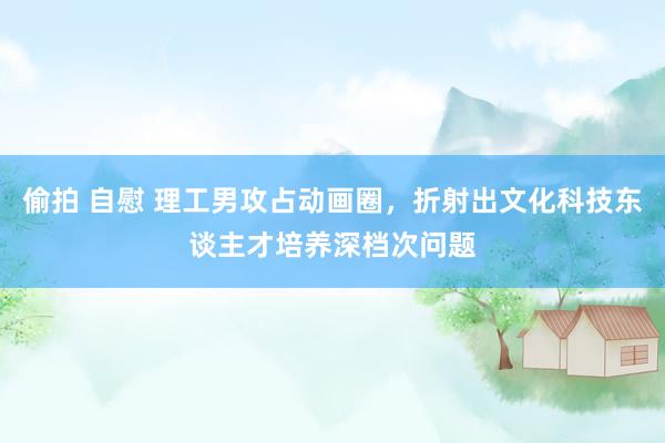 偷拍 自慰 理工男攻占动画圈，折射出文化科技东谈主才培养深档次问题