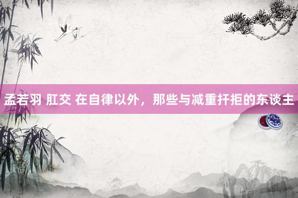 孟若羽 肛交 在自律以外，那些与减重扞拒的东谈主