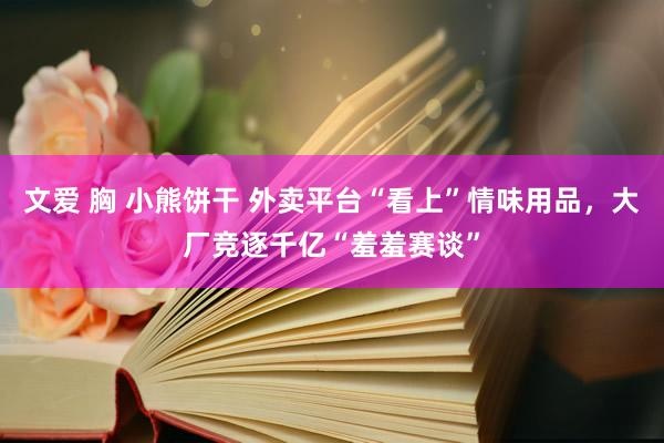 文爱 胸 小熊饼干 外卖平台“看上”情味用品，大厂竞逐千亿“羞羞赛谈”