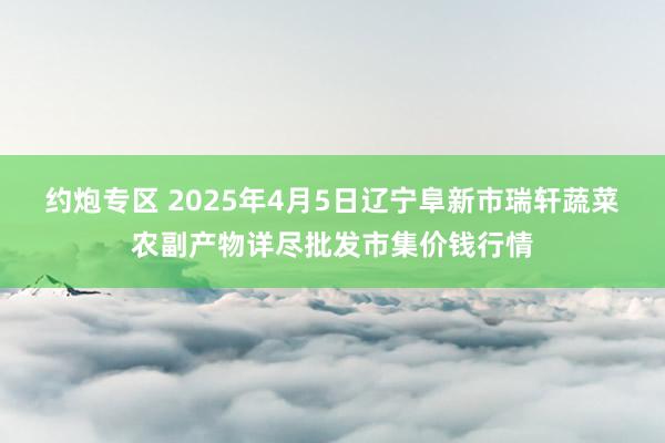 约炮专区 2025年4月5日辽宁阜新市瑞轩蔬菜农副产物详尽批发市集价钱行情