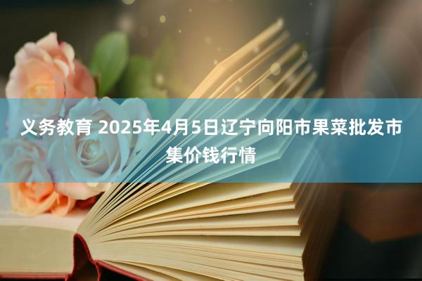义务教育 2025年4月5日辽宁向阳市果菜批发市集价钱行情