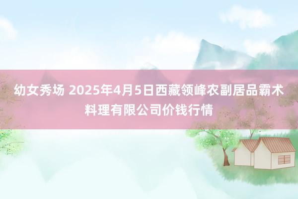 幼女秀场 2025年4月5日西藏领峰农副居品霸术料理有限公司价钱行情