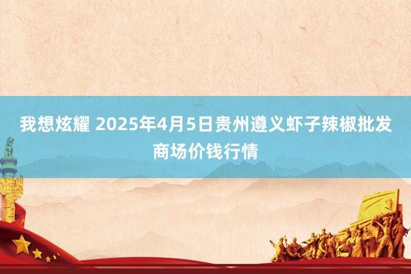 我想炫耀 2025年4月5日贵州遵义虾子辣椒批发商场价钱行情
