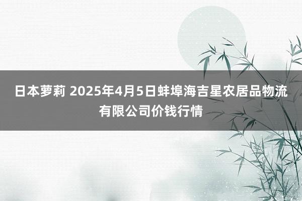 日本萝莉 2025年4月5日蚌埠海吉星农居品物流有限公司价钱行情