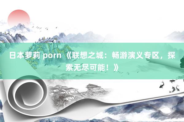 日本萝莉 porn 《联想之城：畅游演义专区，探索无尽可能！》