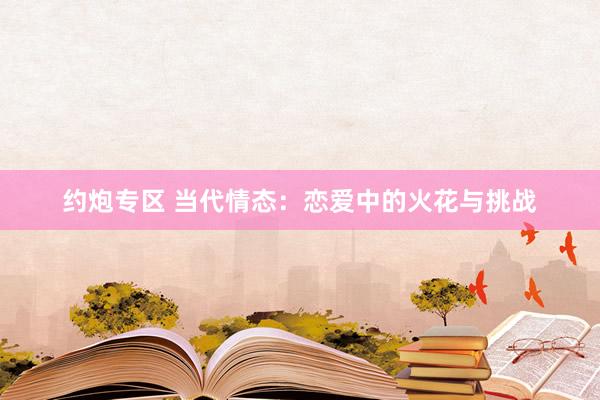 约炮专区 当代情态：恋爱中的火花与挑战