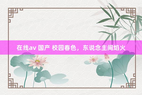 在线av 国产 校园春色，东说念主间焰火